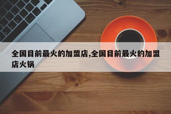 全国目前最火的加盟店,全国目前最火的加盟店火锅